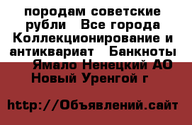 породам советские рубли - Все города Коллекционирование и антиквариат » Банкноты   . Ямало-Ненецкий АО,Новый Уренгой г.